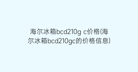 “海尔冰箱bcd210g c价格(海尔冰箱bcd210gc的价格信息)
